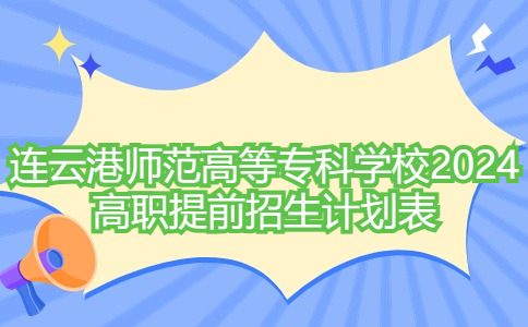 750个计划!连云港师范高等专科学校2024年高职提前招生计划表来了